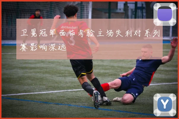 卫冕冠军面临考验主场失利对系列赛影响深远