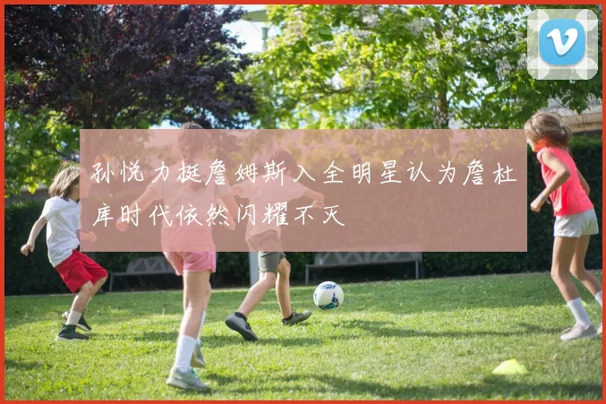 孙悦力挺詹姆斯入全明星认为詹杜库时代依然闪耀不灭