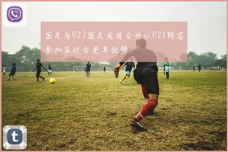 国足与U23国足或将合并以U21阵容参加亚运会更具优势