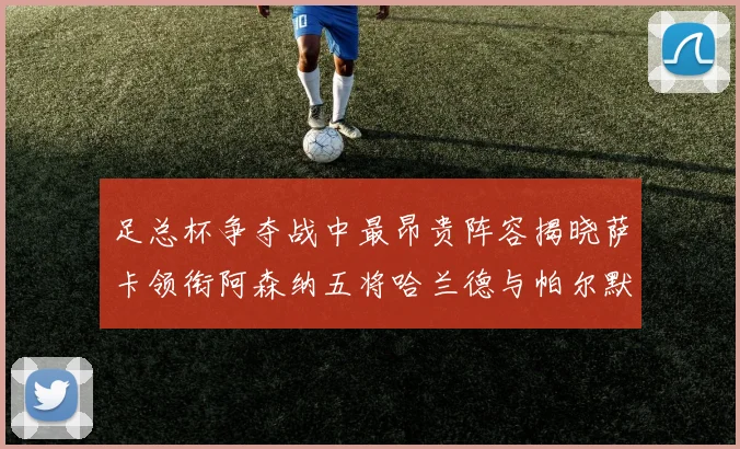 足总杯争夺战中最昂贵阵容揭晓萨卡领衔阿森纳五将哈兰德与帕尔默同在列