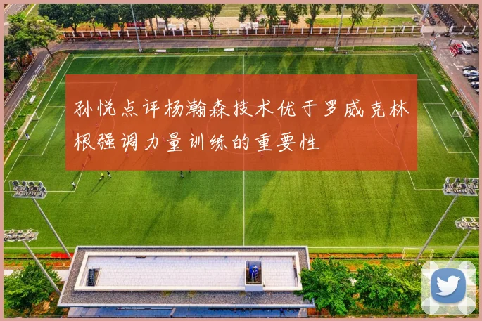孙悦点评杨瀚森技术优于罗威克林根强调力量训练的重要性
