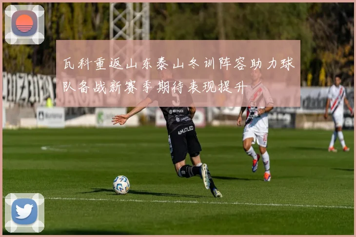 瓦科重返山东泰山冬训阵容助力球队备战新赛季期待表现提升