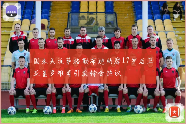 国米关注萨格勒布迪纳摩17岁后卫亚基罗维奇引发转会热议