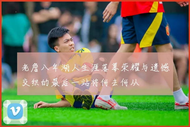 老詹八年湖人生涯落幕荣耀与遗憾交织的最后一站将何去何从