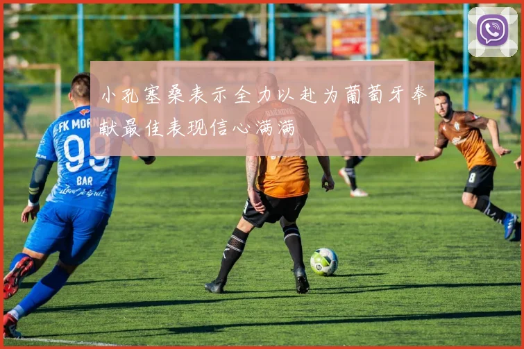 小孔塞桑表示全力以赴为葡萄牙奉献最佳表现信心满满