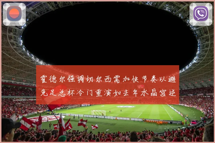 霍德尔强调切尔西需加快节奏以避免足总杯冷门重演如去年水晶宫逆袭曼城