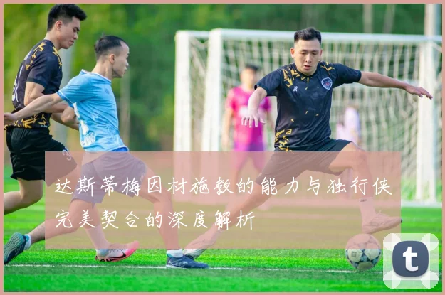 达斯蒂梅因材施教的能力与独行侠完美契合的深度解析