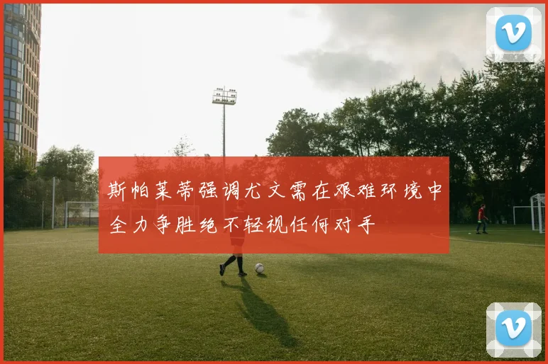 斯帕莱蒂强调尤文需在艰难环境中全力争胜绝不轻视任何对手
