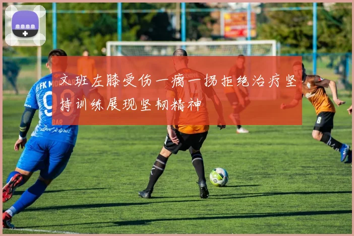 文班左膝受伤一瘸一拐拒绝治疗坚持训练展现坚韧精神
