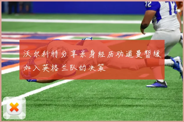 沃尔科特分享亲身经历劝道曼暂缓加入英格兰队的决策