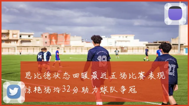 恩比德状态回暖最近五场比赛表现惊艳场均32分助力球队争冠