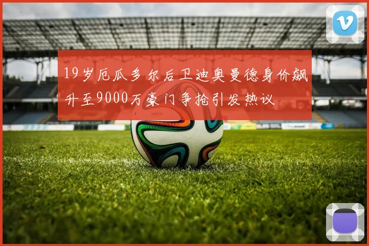19岁厄瓜多尔后卫迪奥曼德身价飙升至9000万豪门争抢引发热议