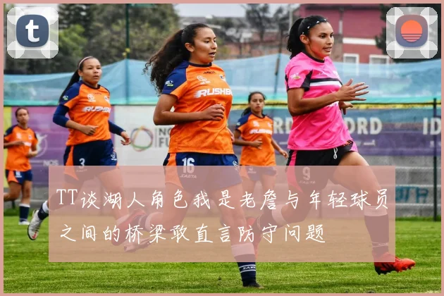 TT谈湖人角色我是老詹与年轻球员之间的桥梁敢直言防守问题
