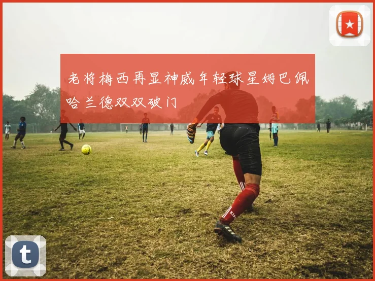 老将梅西再显神威年轻球星姆巴佩哈兰德双双破门