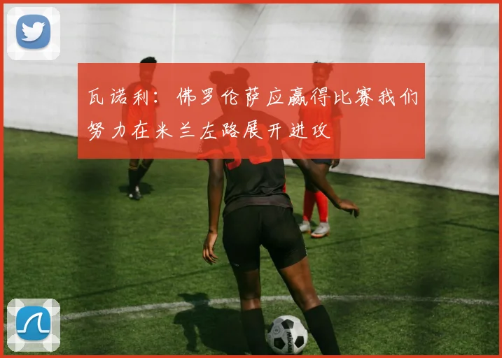 瓦诺利：佛罗伦萨应赢得比赛我们努力在米兰左路展开进攻