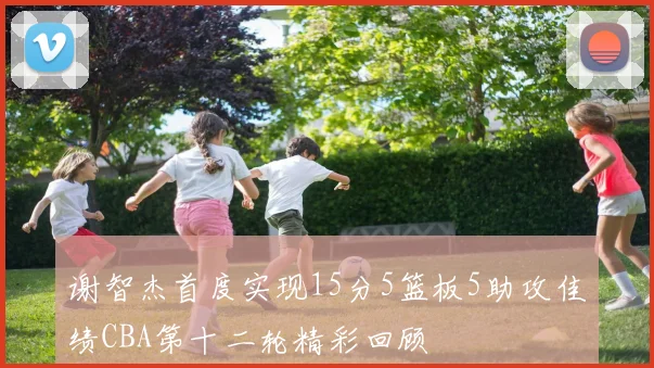 谢智杰首度实现15分5篮板5助攻佳绩CBA第十二轮精彩回顾
