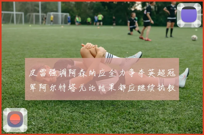 皮雷强调阿森纳应全力争夺英超冠军阿尔特塔无论结果都应继续执教