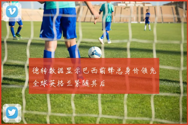 德转数据显示巴西前锋总身价领先全球英格兰紧随其后