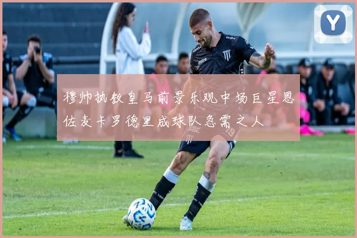 穆帅执教皇马前景乐观中场巨星恩佐麦卡罗德里成球队急需之人