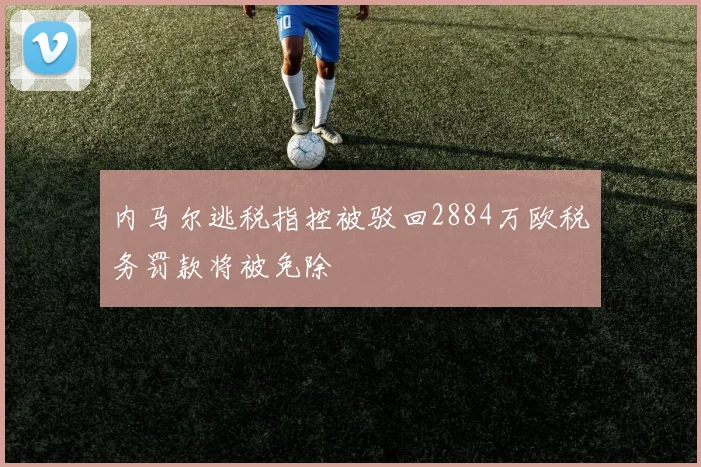 内马尔逃税指控被驳回2884万欧税务罚款将被免除
