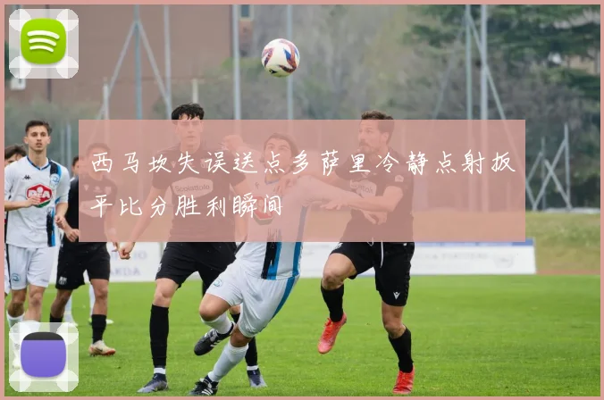 西马坎失误送点多萨里冷静点射扳平比分胜利瞬间