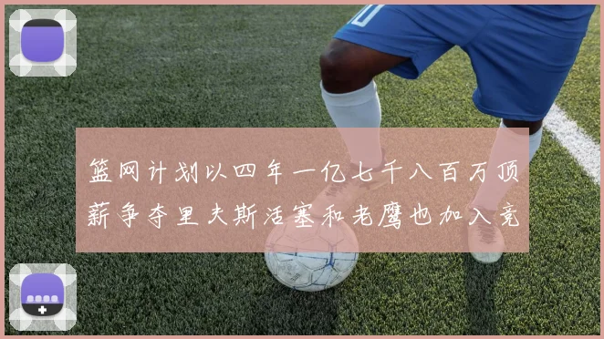 篮网计划以四年一亿七千八百万顶薪争夺里夫斯活塞和老鹰也加入竞标行列