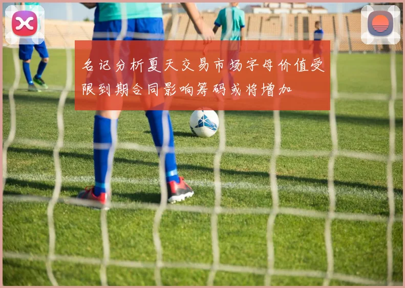 名记分析夏天交易市场字母价值受限到期合同影响筹码或将增加