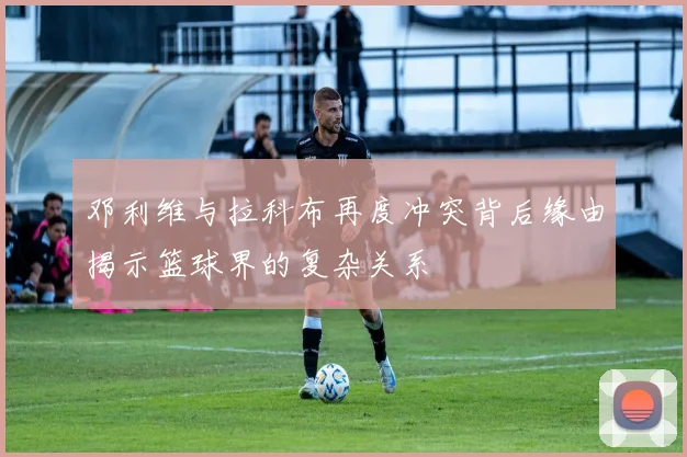 邓利维与拉科布再度冲突背后缘由揭示篮球界的复杂关系