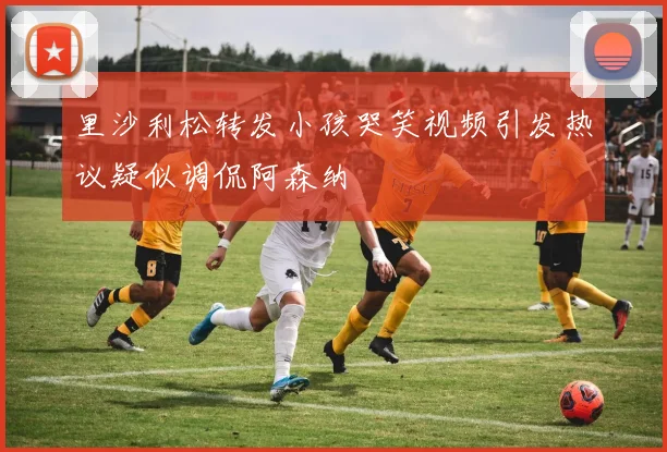 里沙利松转发小孩哭笑视频引发热议疑似调侃阿森纳