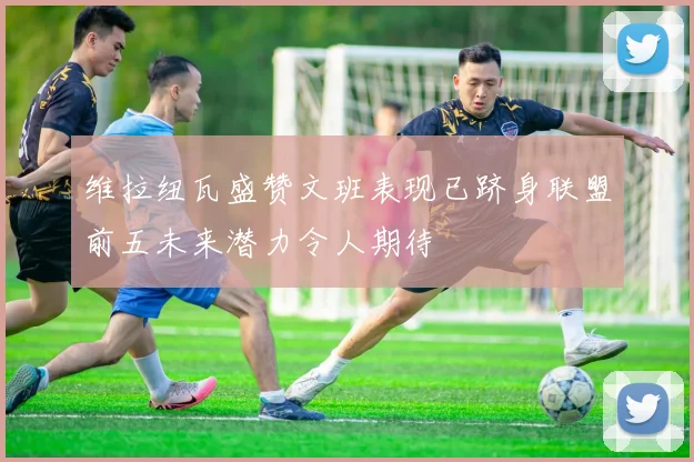 维拉纽瓦盛赞文班表现已跻身联盟前五未来潜力令人期待