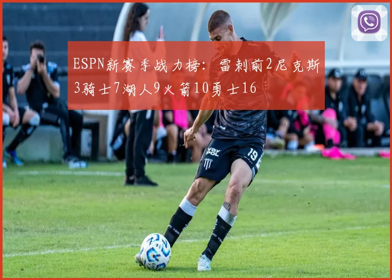 ESPN新赛季战力榜：雷刺前2尼克斯3骑士7湖人9火箭10勇士16