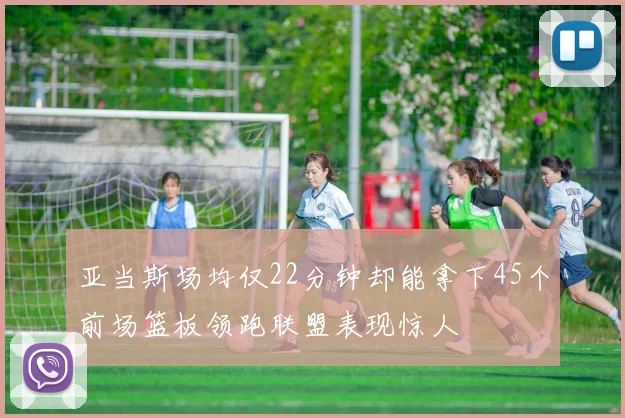 亚当斯场均仅22分钟却能拿下45个前场篮板领跑联盟表现惊人