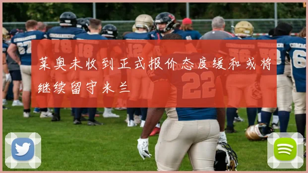 莱奥未收到正式报价态度缓和或将继续留守米兰