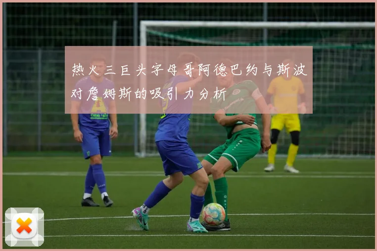 热火三巨头字母哥阿德巴约与斯波对詹姆斯的吸引力分析